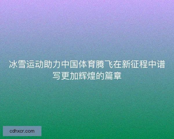 冰雪运动助力中国体育腾飞在新征程中谱写更加辉煌的篇章