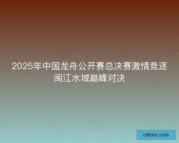 2025年中国龙舟公开赛总决赛激情竞逐闽江水域巅峰对决