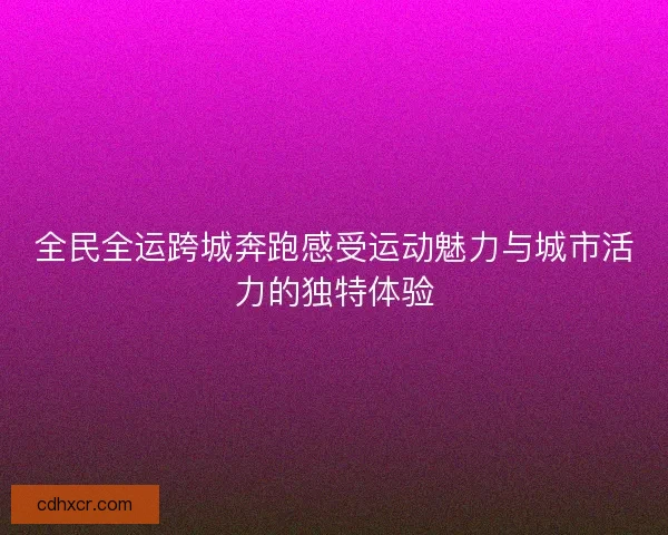 全民全运跨城奔跑感受运动魅力与城市活力的独特体验