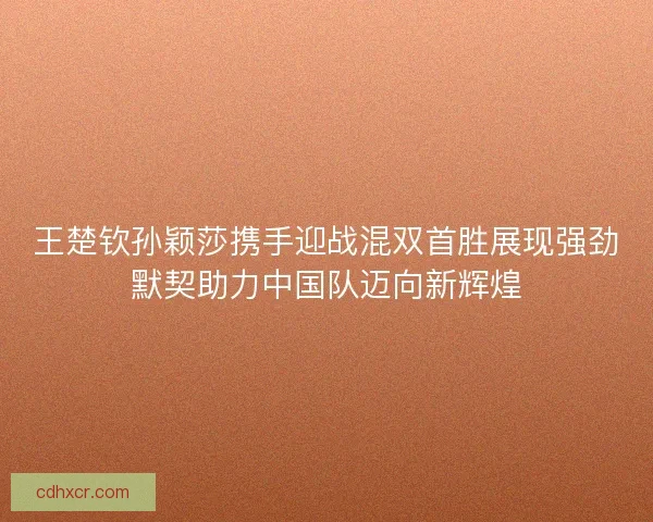 王楚钦孙颖莎携手迎战混双首胜展现强劲默契助力中国队迈向新辉煌