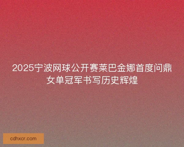 2025宁波网球公开赛莱巴金娜首度问鼎女单冠军书写历史辉煌 2025宁波网球公开赛莱巴金娜首度问鼎女单冠军书写历史辉煌