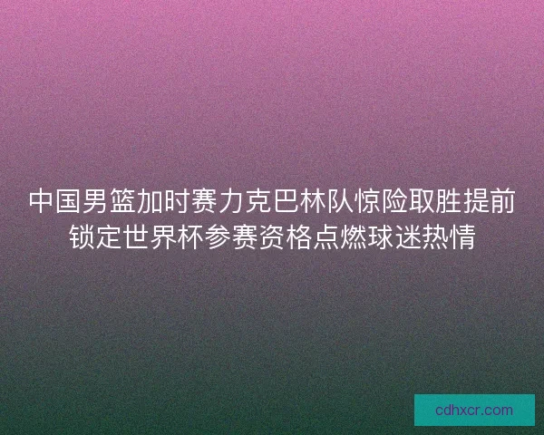 中国男篮加时赛力克巴林队惊险取胜提前锁定世界杯参赛资格点燃球迷热情 中国男篮加时赛力克巴林队惊险取胜提前锁定世界杯参赛资格点燃球迷热情