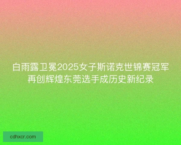 白雨露卫冕2025女子斯诺克世锦赛冠军再创辉煌东莞选手成历史新纪录 白雨露卫冕2025女子斯诺克世锦赛冠军再创辉煌东莞选手成历史新纪录