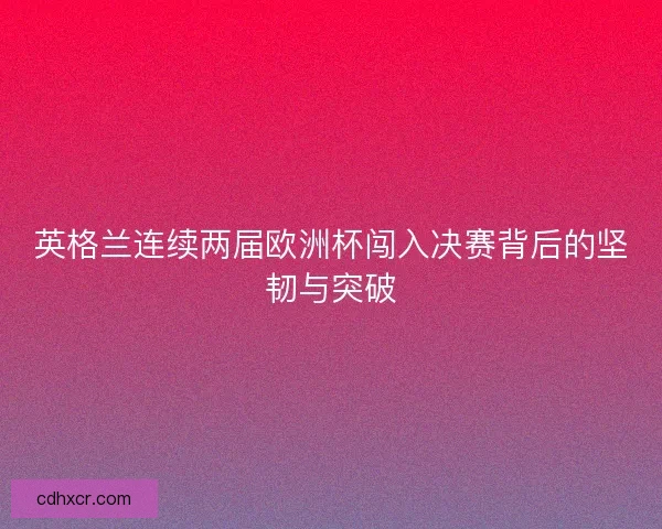 英格兰连续两届欧洲杯闯入决赛背后的坚韧与突破