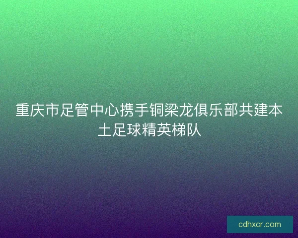 重庆市足管中心携手铜梁龙俱乐部共建本土足球精英梯队 重庆市足管中心携手铜梁龙俱乐部共建本土足球精英梯队