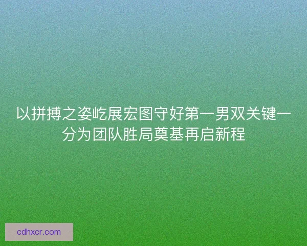 以拼搏之姿屹展宏图守好第一男双关键一分为团队胜局奠基再启新程