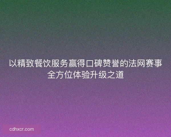 以精致餐饮服务赢得口碑赞誉的法网赛事全方位体验升级之道
