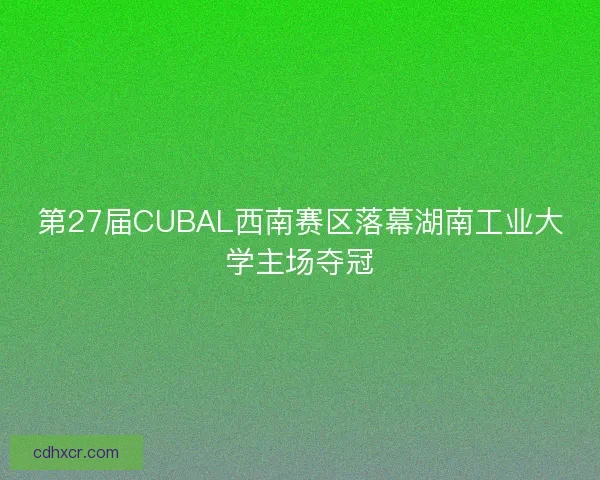 第27届CUBAL西南赛区落幕湖南工业大学主场夺冠 第27届CUBAL西南赛区落幕湖南工业大学主场夺冠