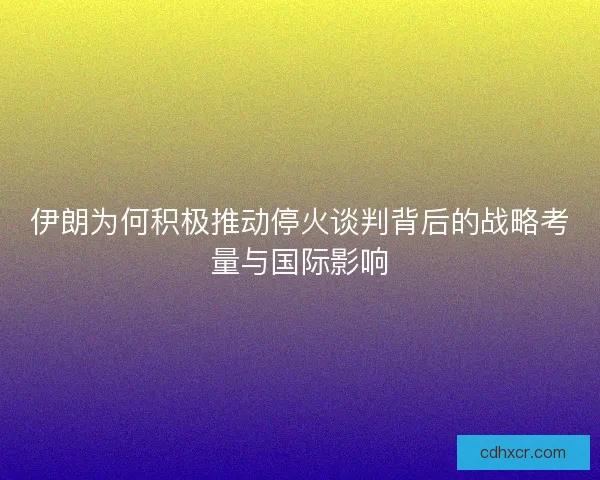 伊朗为何积极推动停火谈判背后的战略考量与国际影响 伊朗为何积极推动停火谈判背后的战略考量与国际影响