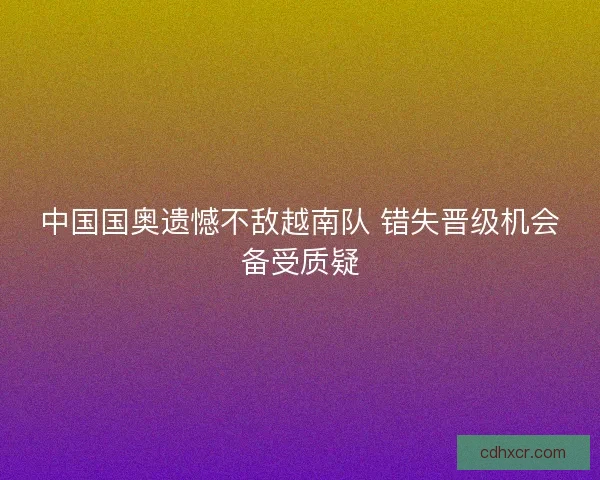中国国奥遗憾不敌越南队 错失晋级机会备受质疑
