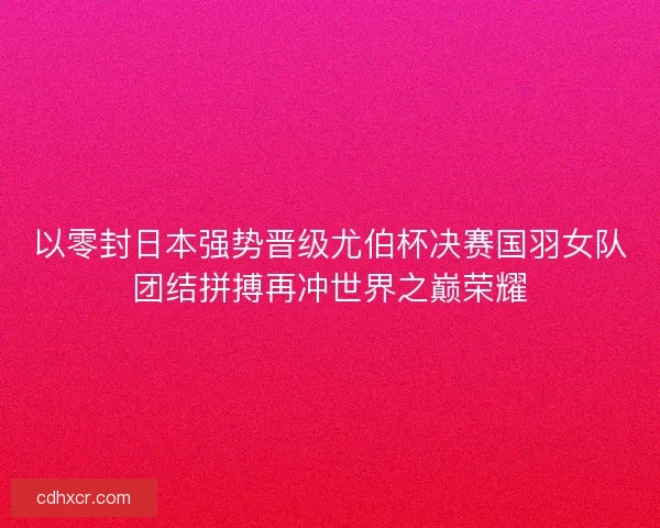 以零封日本强势晋级尤伯杯决赛国羽女队团结拼搏再冲世界之巅荣耀 以零封日本强势晋级尤伯杯决赛国羽女队团结拼搏再冲世界之巅荣耀