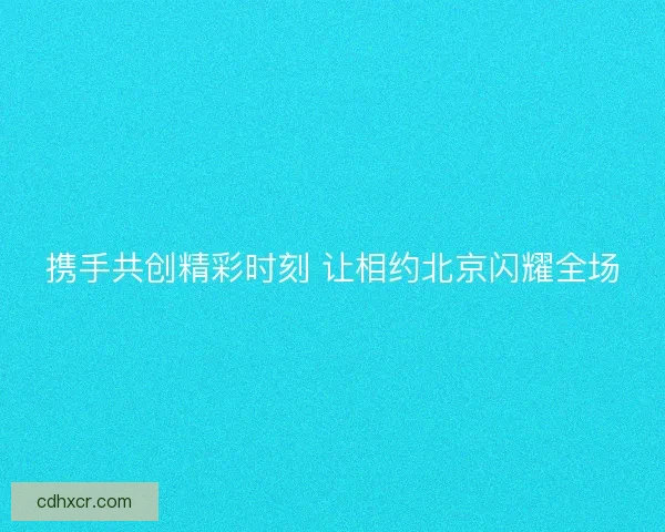 携手共创精彩时刻 让相约北京闪耀全场