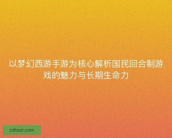 以梦幻西游手游为核心解析国民回合制游戏的魅力与长期生命力