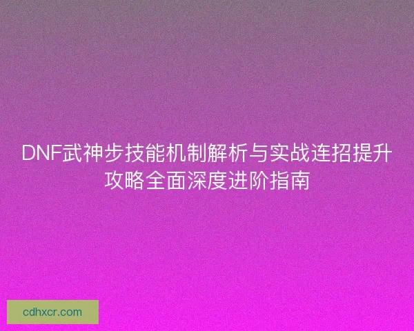 DNF武神步技能机制解析与实战连招提升攻略全面深度进阶指南