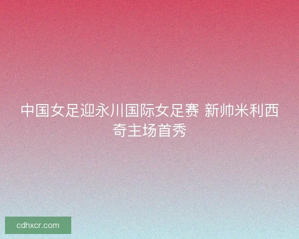 中国女足迎永川国际女足赛 新帅米利西奇主场首秀 中国女足迎永川国际女足赛 新帅米利西奇主场首秀