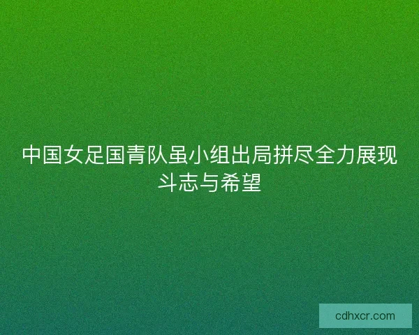 中国女足国青队虽小组出局拼尽全力展现斗志与希望