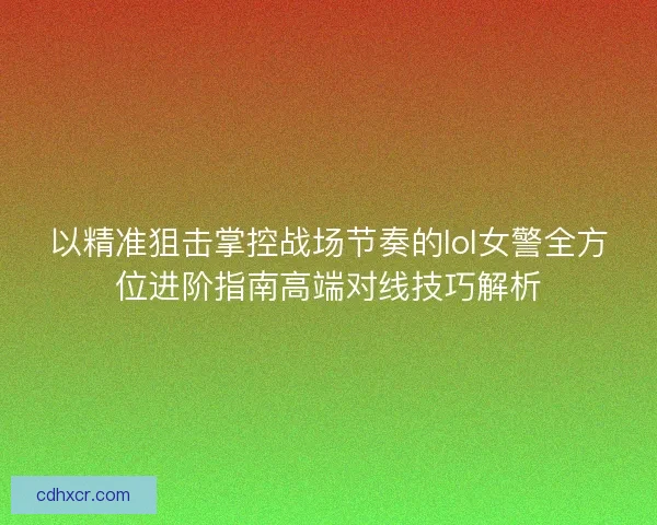 以精准狙击掌控战场节奏的lol女警全方位进阶指南高端对线技巧解析