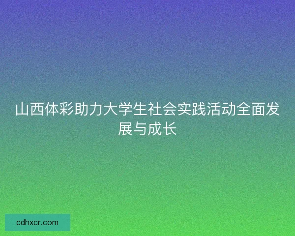 山西体彩助力大学生社会实践活动全面发展与成长 山西体彩助力大学生社会实践活动全面发展与成长
